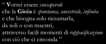 “I wish I were aware that Joy is spontaneous, ancestral, endless and that we only need to bring it to life again, by ourselves or with the help of  not dogmatic teachers, through moments of reconciliation with all that surrounds us”