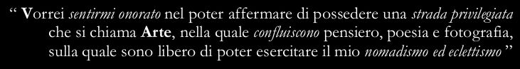 “I wish I were honoured to possess a privileged way called Art, in which thought, poetry and photography join and in which I am free to express my eclecticism and nomadism”