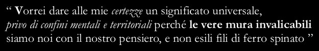 “I wish I could give my certitudes a universal meaning without any mental or physical border, because we are the real insurmountable walls not the thin barriers of barbed wire”